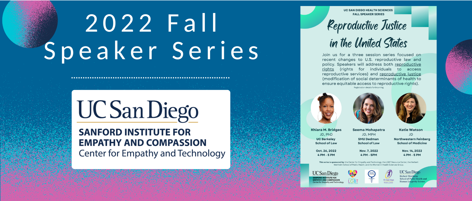 5 of 6, The UC San Diego Center for Empathy and Compassion logo appears blow the words 2022 Fall Speaker Series. To the right is a picture of the recruitment flyer for the series, showing all three series speakers: Khiara M. Bridges, Seema Mohapatra, and Katie Watson. The series is titled Reproductive Justice in the United States and states "Join us for a three session series focused on recent changes to U.S. reproductive law and policy. Speakers will address both reproductive rights (rights for individuals to access reproductive services) and reproductive justice (modification of social determinants of health to ensure equitable access to reproductive rights). 
