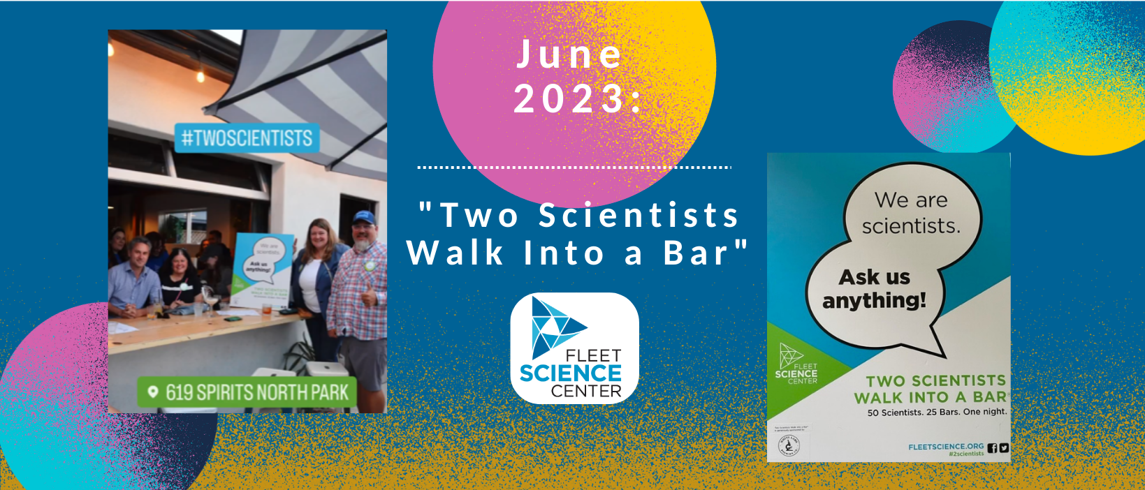 3 of 6, June 2023- Two Scientists Walk Into a Bar Event. One picture shows Taylor Berninger with other scientists around their sign at 619 Spirits in North Park, waiting to talk to patrons. Another picture is a close up of the sign depicting quote bubbles stating "We are Scientists- Ask us Anything!" with the Fleet Science Center logo and promoting the hashtag #2Scientists.