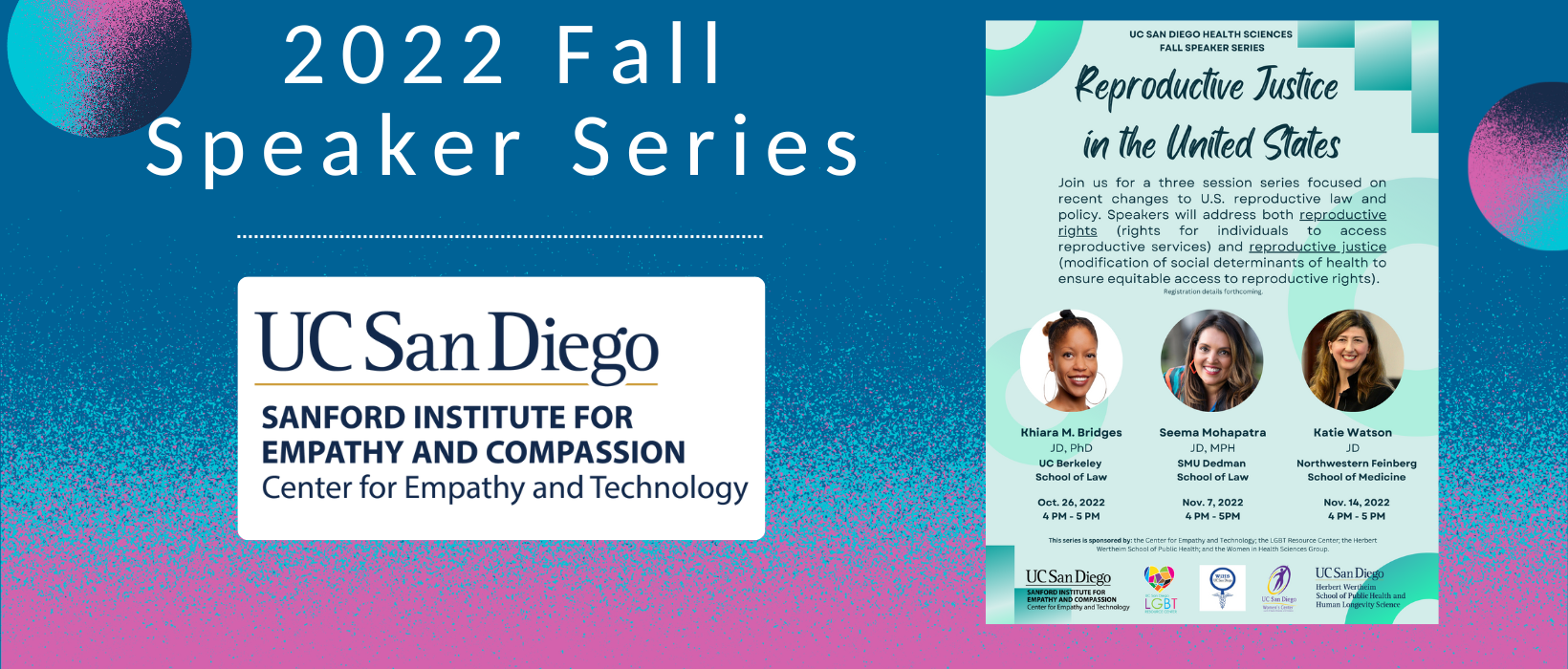 6 of 7, The UC San Diego Center for Empathy and Compassion logo appears blow the words 2022 Fall Speaker Series. To the right is a picture of the recruitment flyer for the series, showing all three series speakers: Khiara M. Bridges, Seema Mohapatra, and Katie Watson. The series is titled Reproductive Justice in the United States and states "Join us for a three session series focused on recent changes to U.S. reproductive law and policy. Speakers will address both reproductive rights (rights for individuals to access reproductive services) and reproductive justice (modification of social determinants of health to ensure equitable access to reproductive rights). 