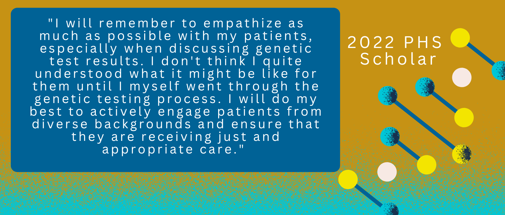 2 of 4, Quote from a 2022 PHS Scholar: "I will remember to empathize as much as possible with my patients, especially when discussing genetic test results. I don't think I quite understood what it might be like for them until I myself went through the genetic testing process. I will do my best to actively engage patients from diverse backgrounds and ensure that they are receiving just and appropriate care."