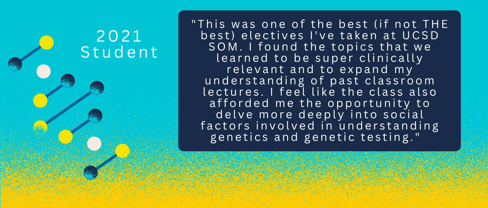 1 of 6, Quote from a 2021 Student: "This was one of the best (if not THE best) electives I've taken at UCSD SOM. I found the topics that we learned to be super clinically relevant and to expand my understanding of past classroom lectures. I feel like the class also afforded me the opportunity to delve more deeply into social factors involved in understanding genetics and genetic testing."