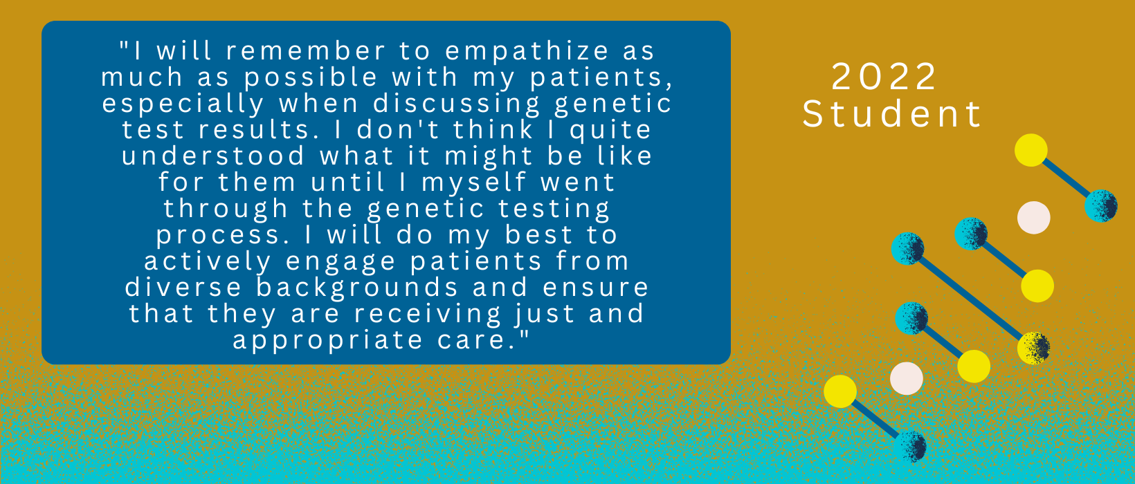 2 of 6, Quote from a 2022 Student: "I will remember to empathize as much as possible with my patients, especially when discussing genetic test results. I don't think I quite understood what it might be like for them until I myself went through the genetic testing process. I will do my best to actively engage patients from diverse backgrounds and ensure that they are receiving just and appropriate care."